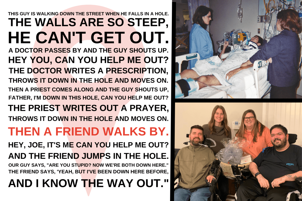 A picture collage has a story that reads: "This guy is walking down the street when he falls in a hole. The walls are so steep he can't get out.
A doctor passes by and the guy shouts up, 'Hey you. Can you help me out?' The doctor writes a prescription, throws it down in the hole and moves on. Then a priest comes along and the guy shouts up,
'Father, I'm down in this hole can you help me out?' The priest writes out a prayer, throws it down in the hole and moves on. Then a friend walks by. 'Hey, Joe, it's me. Can you help me out?' And the friend jumps in the hole. Our guy says, 'Are you stupid? Now we're both down here.'
The friend says, 'Yeah, but I've been down here before and I know the way out." To the right is a photo of a young man in a hospital bed on a ventilator. Below that, two couples